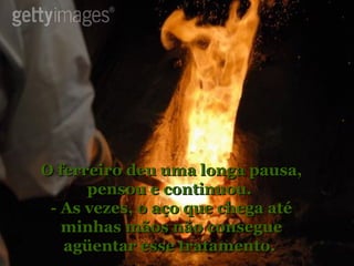 O ferreiro deu uma longa pausa, pensou e continuou.  - As vezes, o aço que chega até minhas mãos não consegue agüentar esse tratamento.  