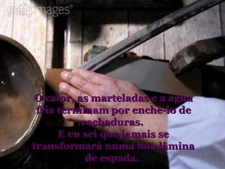 O calor, as marteladas e a água fria terminam por enchê-lo de rachaduras.  E eu sei que jamais se transformará numa boa lâmina de espada.  