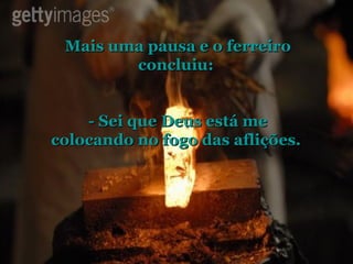 Mais uma pausa e o ferreiro concluiu:  - Sei que Deus está me colocando no fogo das aflições.  