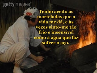 Tenho aceito as marteladas que a vida me dá, e às vezes sinto-me tão frio e insensível como a água que faz sofrer o aço.   