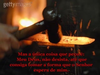 Mas a única coisa que peço é: Meu Deus, não desista, até que consiga tomar a forma que o Senhor espera de mim. 