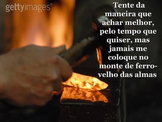 Tente da maneira que achar melhor, pelo tempo que quiser, mas jamais me coloque no monte de ferro-velho das almas   