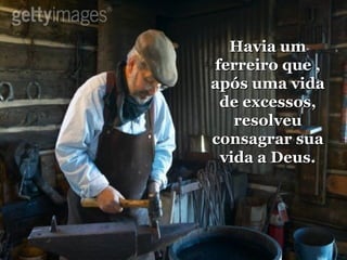 Havia um ferreiro que , após uma vida de excessos, resolveu consagrar sua vida a Deus. 