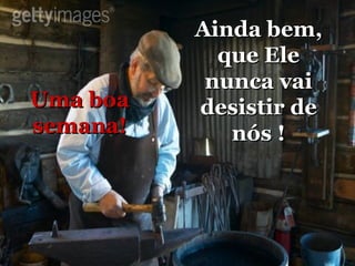 Ainda bem, que Ele nunca vai desistir de nós ! Uma boa semana! 