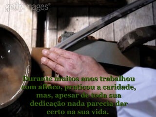 Durante muitos anos trabalhou com afinco, praticou a caridade, mas, apesar de toda sua dedicação nada parecia dar certo na sua vida.  