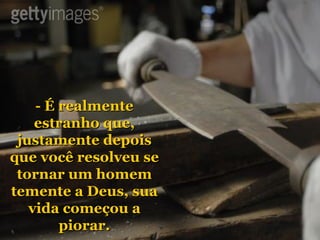 - É realmente estranho que, justamente depois que você resolveu se tornar um homem temente a Deus, sua vida começou a piorar. 