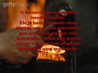 O ferreiro não respondeu imediatamente.  Ele já havia pensado nisso muitas vezes, sem entender o que acontecia em sua vida. Entretanto, como não queria deixar o amigo sem resposta, encontrou uma explicação.  
