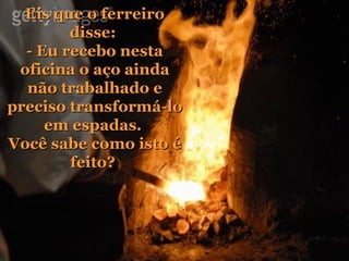Eis que o ferreiro disse:  - Eu recebo nesta oficina o aço ainda não trabalhado e preciso transformá-lo em espadas.  Você sabe como isto é feito?  