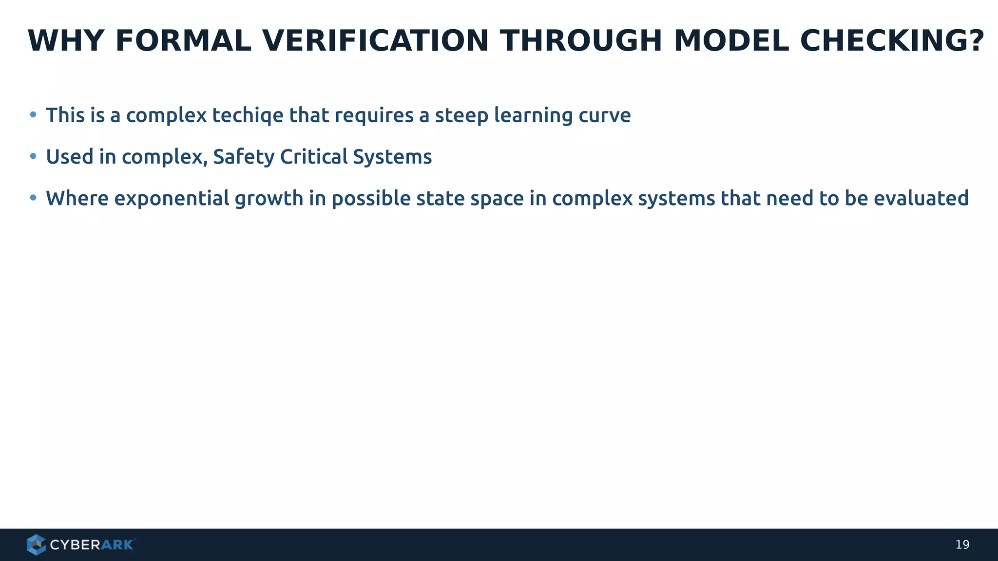 • This is a complex techiqe that requires a steep learning curve
• Used in complex, Safety Critical Systems
• Where exponential growth in possible state space in complex systems that need to be evaluated
WHY FORMAL VERIFICATION THROUGH MODEL CHECKING?
19
 