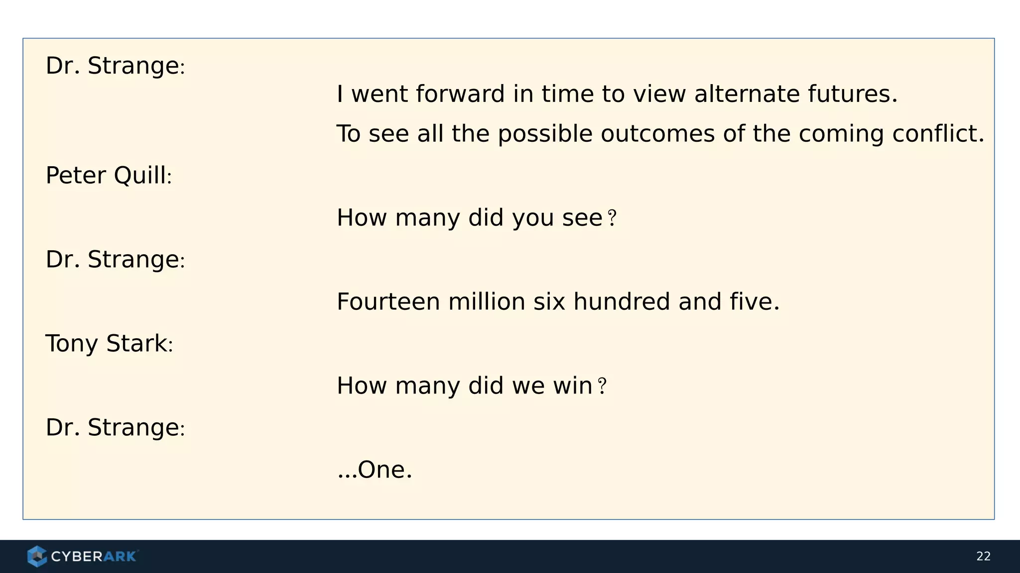 22
Dr. Strange:
I went forward in time to view alternate futures.
To see all the possible outcomes of the coming conflict.
Peter Quill:
How many did you see?
Dr. Strange:
Fourteen million six hundred and five.
Tony Stark:
How many did we win?
Dr. Strange:
...One.
 