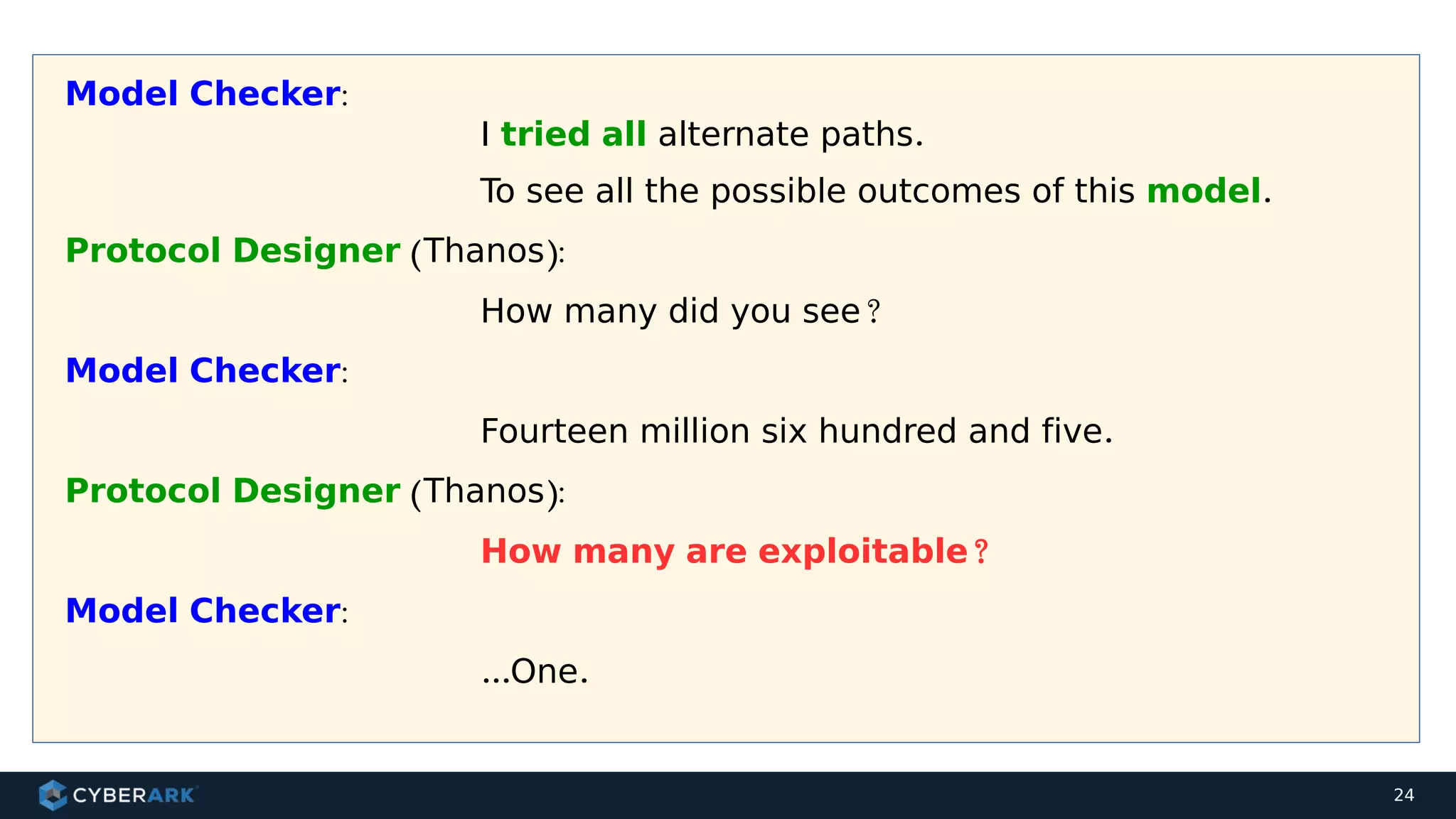 24
Model Checker:
I tried all alternate paths.
To see all the possible outcomes of this model.
Protocol Designer (Thanos):
How many did you see?
Model Checker:
Fourteen million six hundred and five.
Protocol Designer (Thanos):
How many are exploitable?
Model Checker:
...One.
 