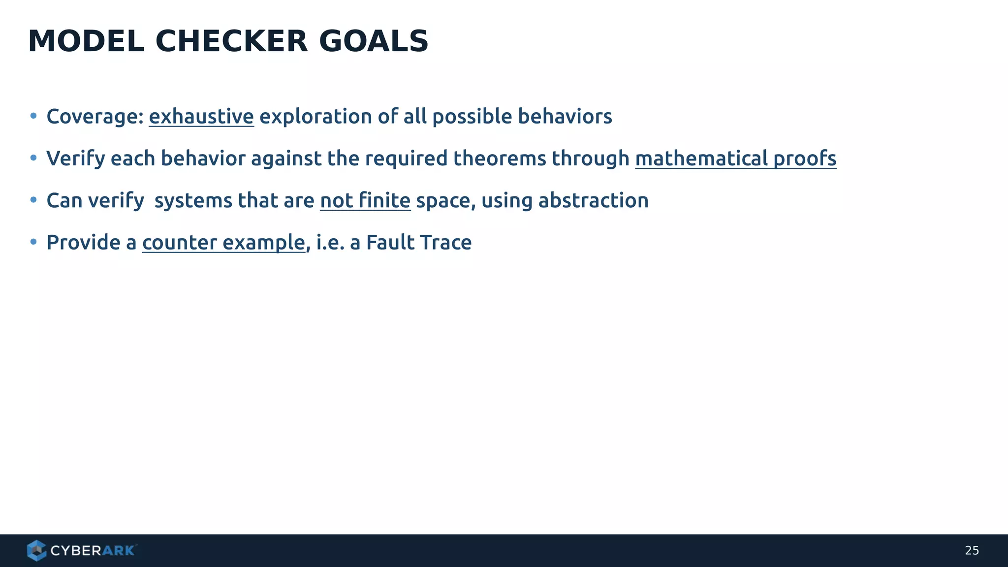 • Coverage: exhaustive exploration of all possible behaviors
• Verify each behavior against the required theorems through mathematical proofs
• Can verify systems that are not finite space, using abstraction
• Provide a counter example, i.e. a Fault Trace
MODEL CHECKER GOALS
25
 