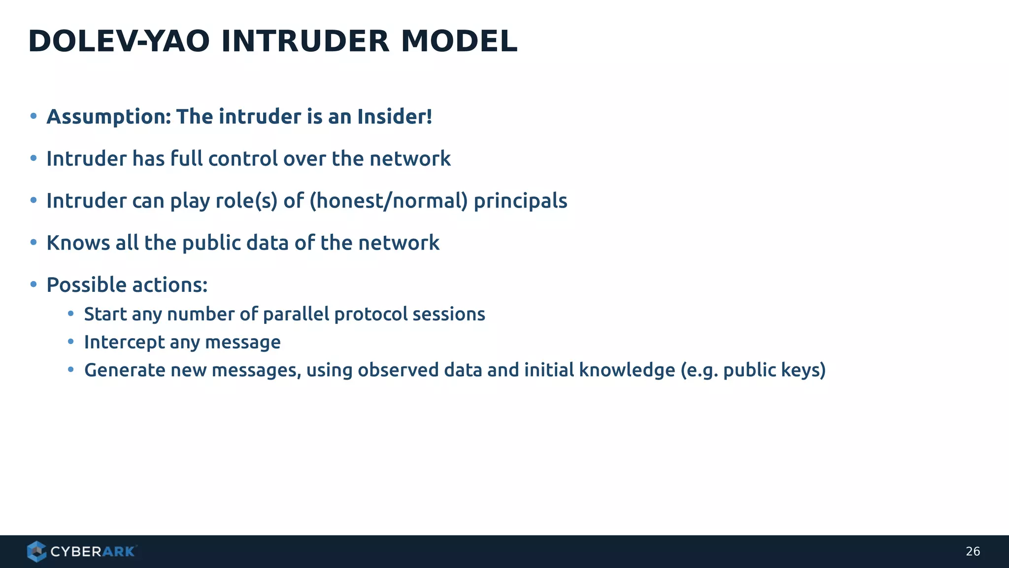 • Assumption: The intruder is an Insider!
• Intruder has full control over the network
• Intruder can play role(s) of (honest/normal) principals
• Knows all the public data of the network
• Possible actions:
• Start any number of parallel protocol sessions
• Intercept any message
• Generate new messages, using observed data and initial knowledge (e.g. public keys)
DOLEV-YAO INTRUDER MODEL
26
 