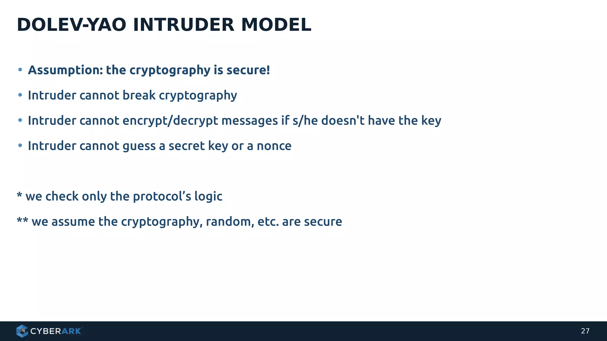 • Assumption: the cryptography is secure!
• Intruder cannot break cryptography
• Intruder cannot encrypt/decrypt messages if s/he doesn't have the key
• Intruder cannot guess a secret key or a nonce
* we check only the protocol’s logic
** we assume the cryptography, random, etc. are secure
DOLEV-YAO INTRUDER MODEL
27
 