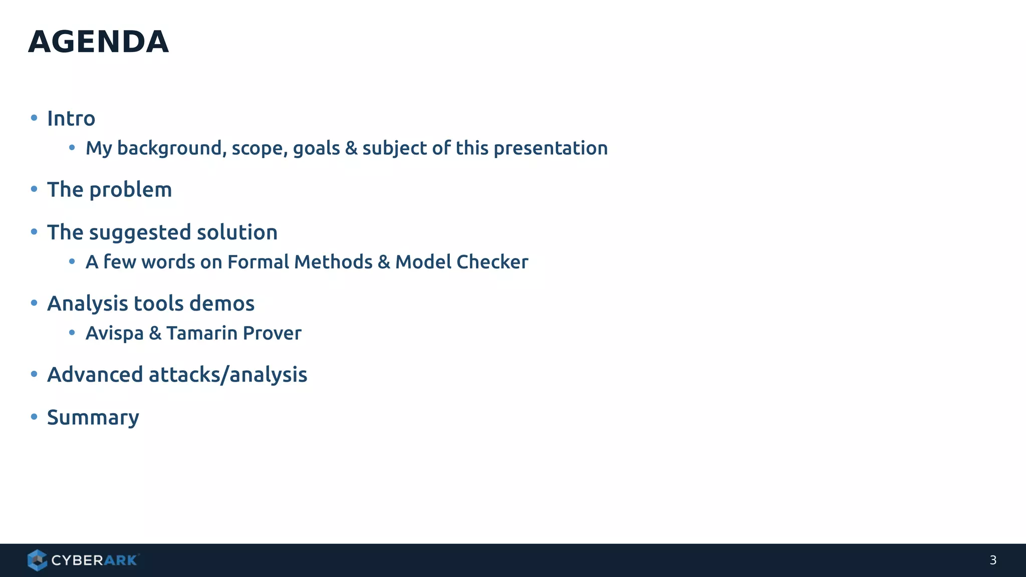• Intro
• My background, scope, goals & subject of this presentation
• The problem
• The suggested solution
• A few words on Formal Methods & Model Checker
• Analysis tools demos
• Avispa & Tamarin Prover
• Advanced attacks/analysis
• Summary
AGENDA
3
 