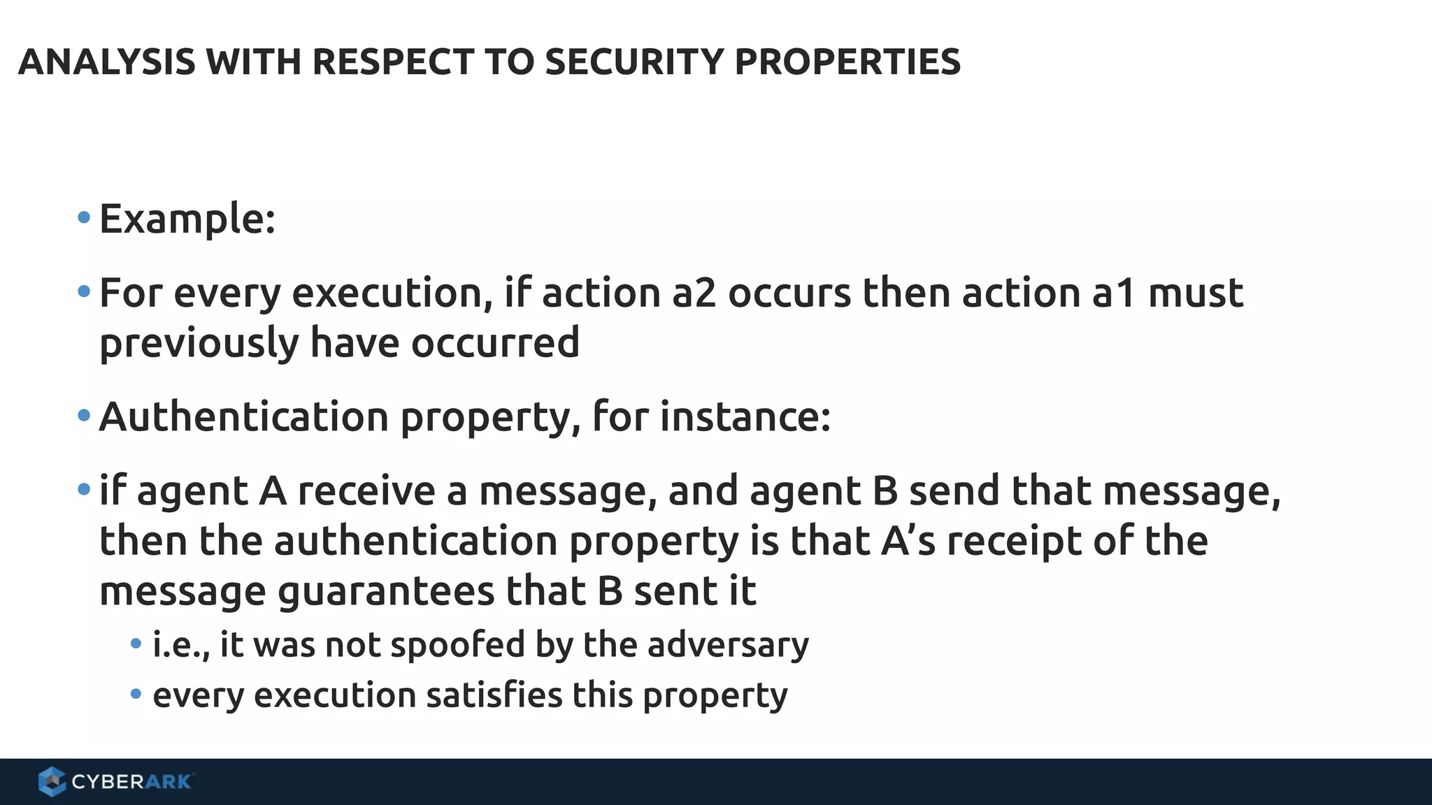 ANALYSIS WITH RESPECT TO SECURITY PROPERTIES
•Example:
•For every execution, if action a2 occurs then action a1 must
previously have occurred
•Authentication property, for instance:
•if agent A receive a message, and agent B send that message,
then the authentication property is that A’s receipt of the
message guarantees that B sent it
• i.e., it was not spoofed by the adversary
• every execution satisfies this property
 