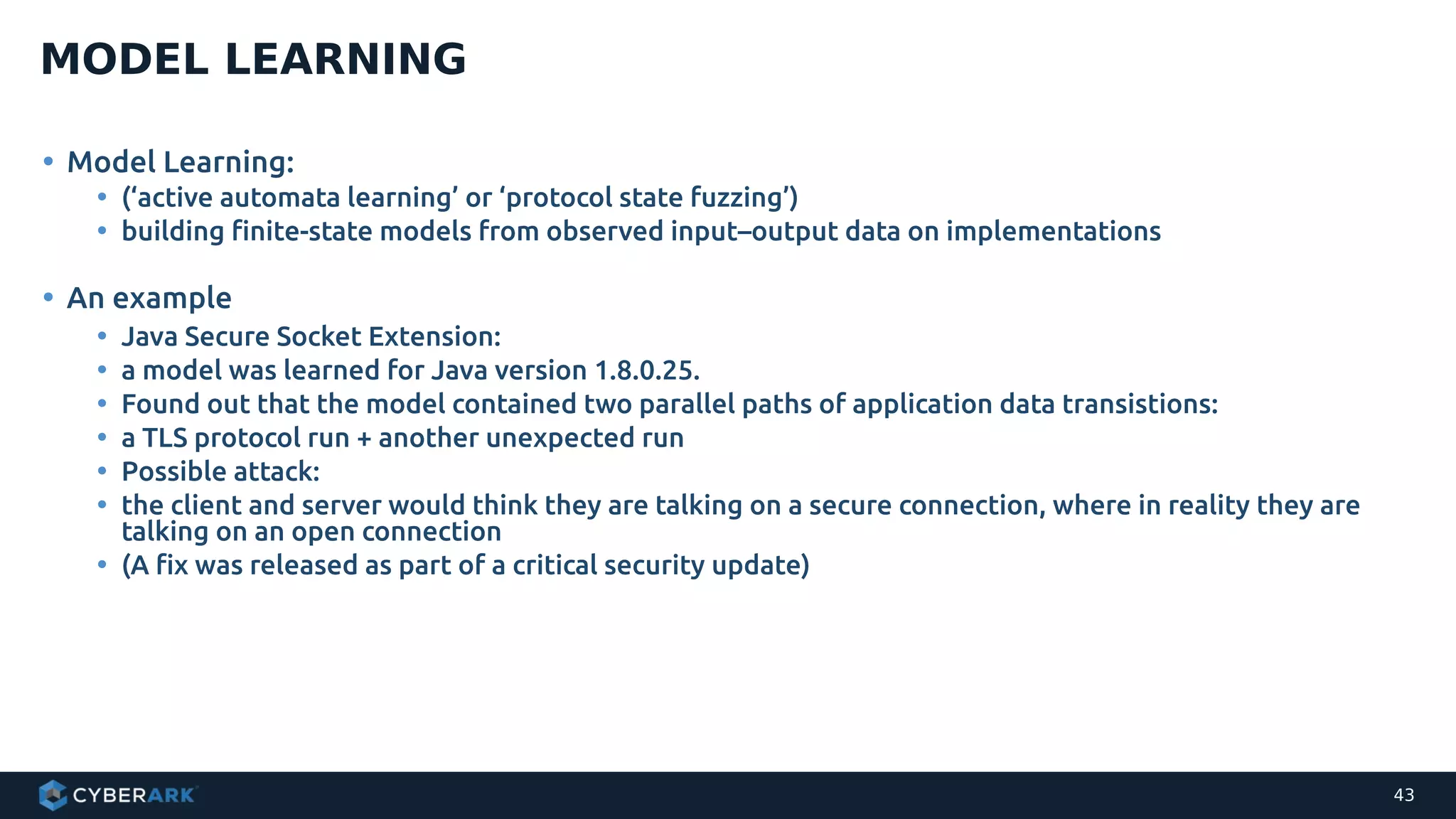 • Model Learning:
• (‘active automata learning’ or ‘protocol state fuzzing’)
• building finite-state models from observed input–output data on implementations
• An example
• Java Secure Socket Extension:
• a model was learned for Java version 1.8.0.25.
• Found out that the model contained two parallel paths of application data transistions:
• a TLS protocol run + another unexpected run
• Possible attack:
• the client and server would think they are talking on a secure connection, where in reality they are
talking on an open connection
• (A fix was released as part of a critical security update)
MODEL LEARNING
43
 
