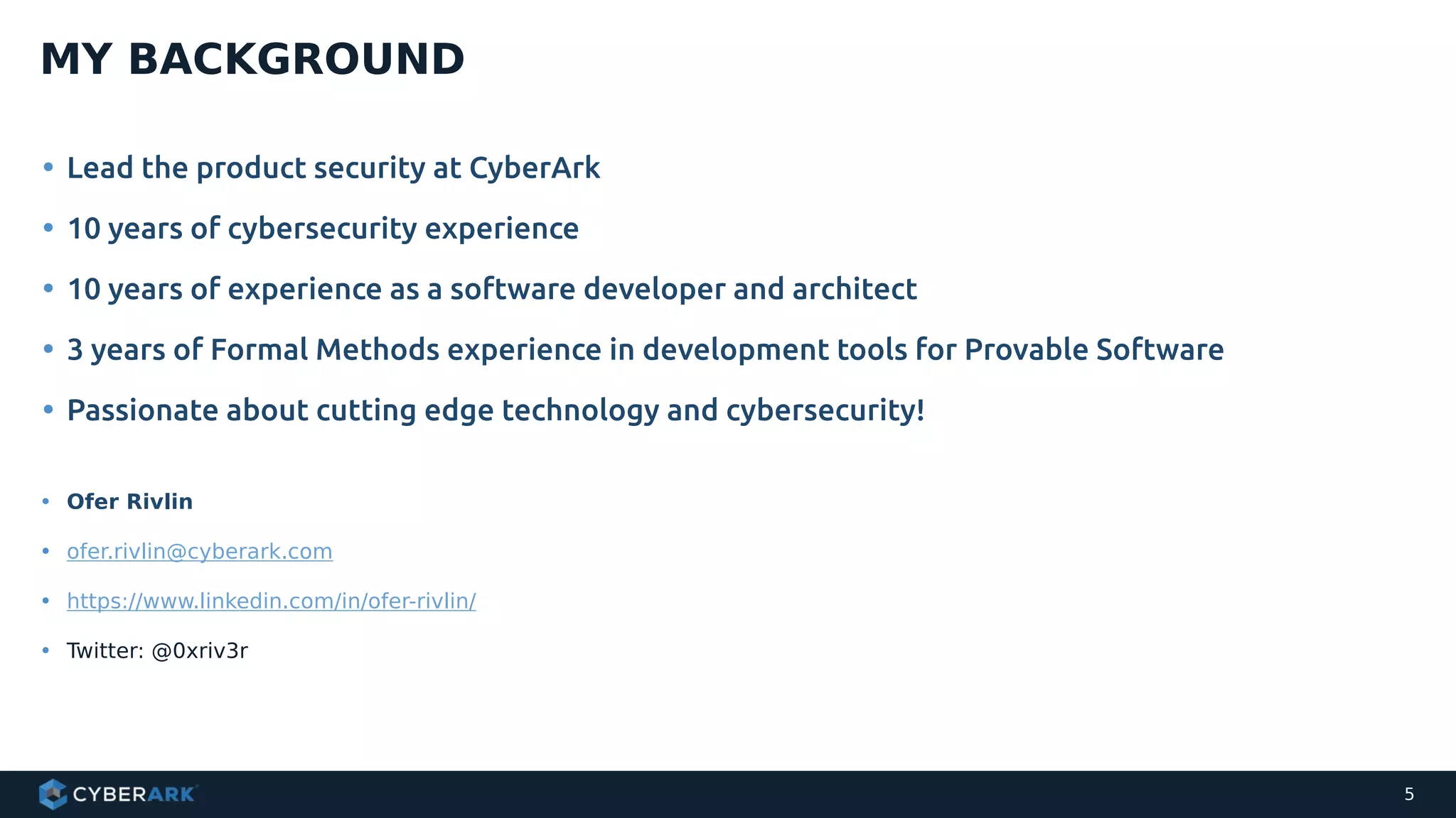 • Lead the product security at CyberArk
• 10 years of cybersecurity experience
• 10 years of experience as a software developer and architect
• 3 years of Formal Methods experience in development tools for Provable Software
• Passionate about cutting edge technology and cybersecurity!
MY BACKGROUND
5
• Ofer Rivlin
• ofer.rivlin@cyberark.com
• https://www.linkedin.com/in/ofer-rivlin/
• Twitter: @0xriv3r
 