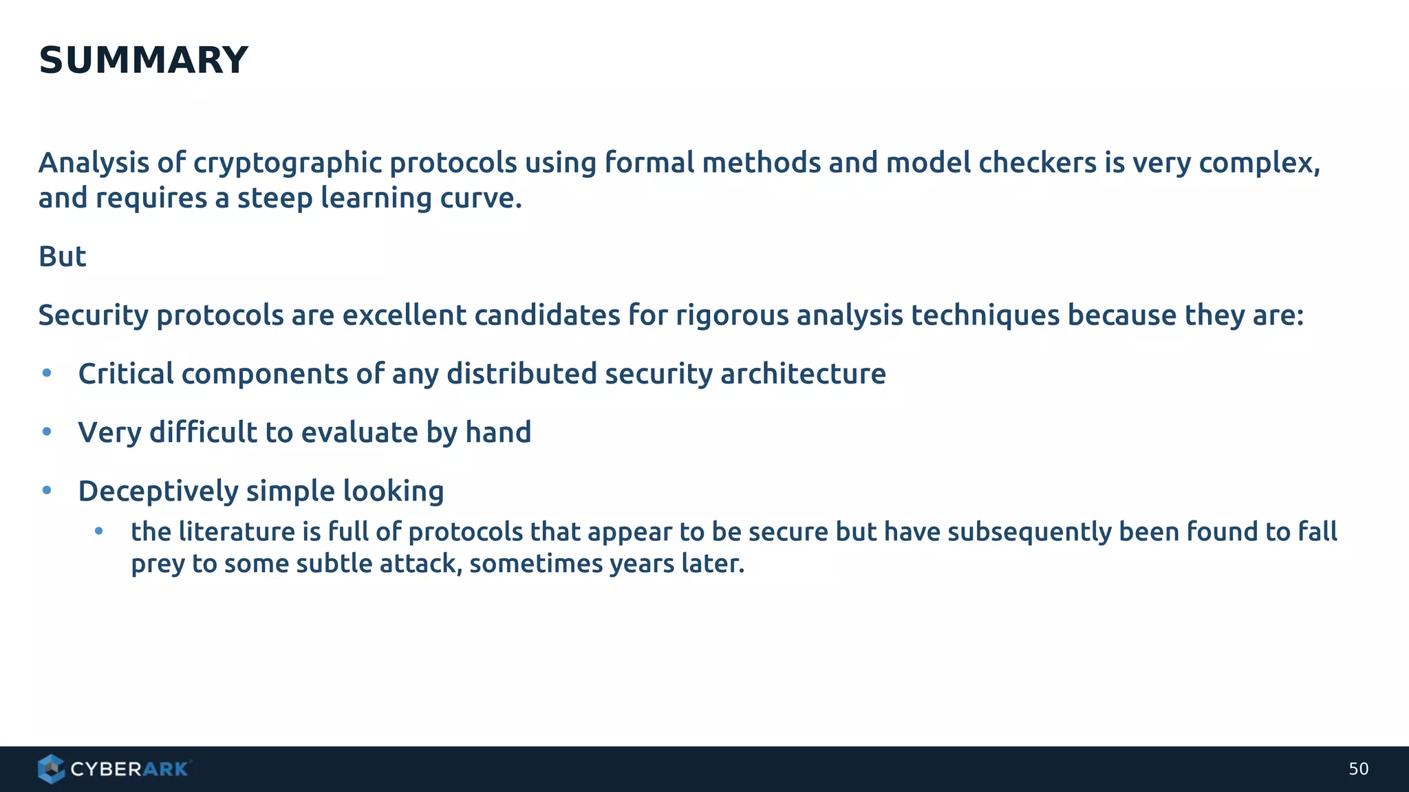 Analysis of cryptographic protocols using formal methods and model checkers is very complex,
and requires a steep learning curve.
But
Security protocols are excellent candidates for rigorous analysis techniques because they are:
• Critical components of any distributed security architecture
• Very difficult to evaluate by hand
• Deceptively simple looking
• the literature is full of protocols that appear to be secure but have subsequently been found to fall
prey to some subtle attack, sometimes years later.
SUMMARY
50
 