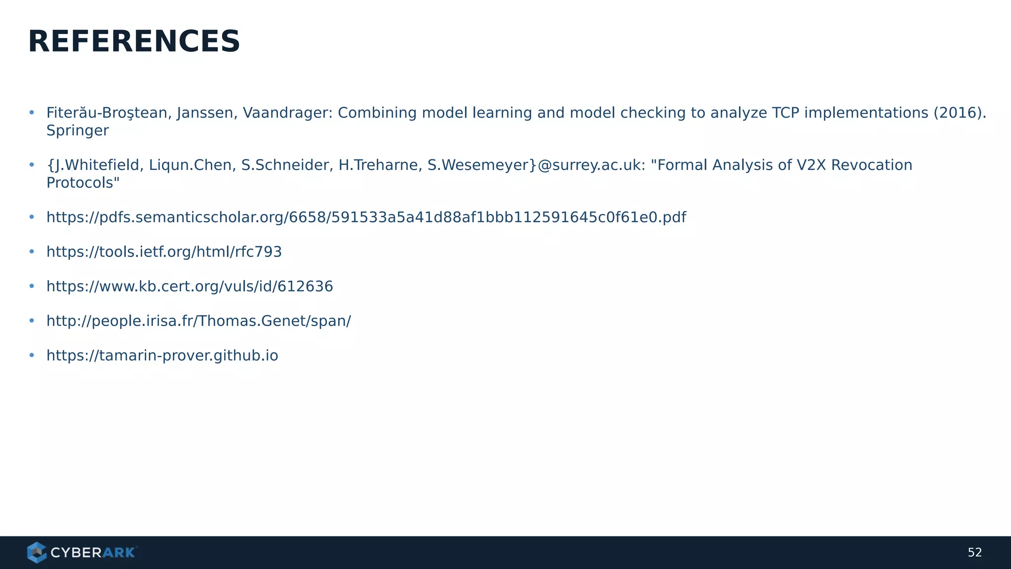 • Fiterău-Broştean, Janssen, Vaandrager: Combining model learning and model checking to analyze TCP implementations (2016).
Springer
• {J.Whitefield, Liqun.Chen, S.Schneider, H.Treharne, S.Wesemeyer}@surrey.ac.uk: "Formal Analysis of V2X Revocation
Protocols"
• https://pdfs.semanticscholar.org/6658/591533a5a41d88af1bbb112591645c0f61e0.pdf
• https://tools.ietf.org/html/rfc793
• https://www.kb.cert.org/vuls/id/612636
• http://people.irisa.fr/Thomas.Genet/span/
• https://tamarin-prover.github.io
REFERENCES
52
 