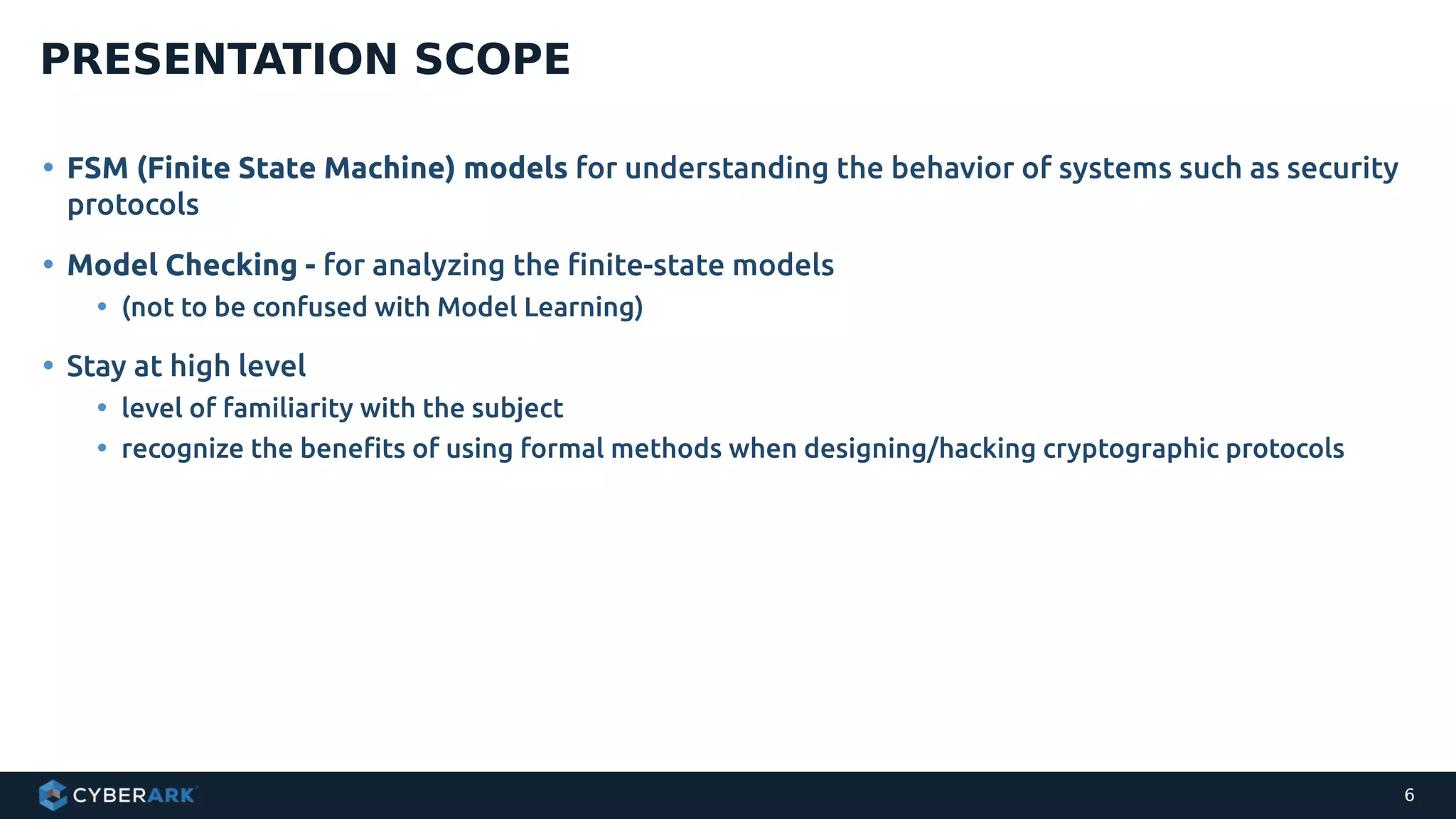• FSM (Finite State Machine) models for understanding the behavior of systems such as security
protocols
• Model Checking - for analyzing the finite-state models
• (not to be confused with Model Learning)
• Stay at high level
• level of familiarity with the subject
• recognize the benefits of using formal methods when designing/hacking cryptographic protocols
PRESENTATION SCOPE
6
 