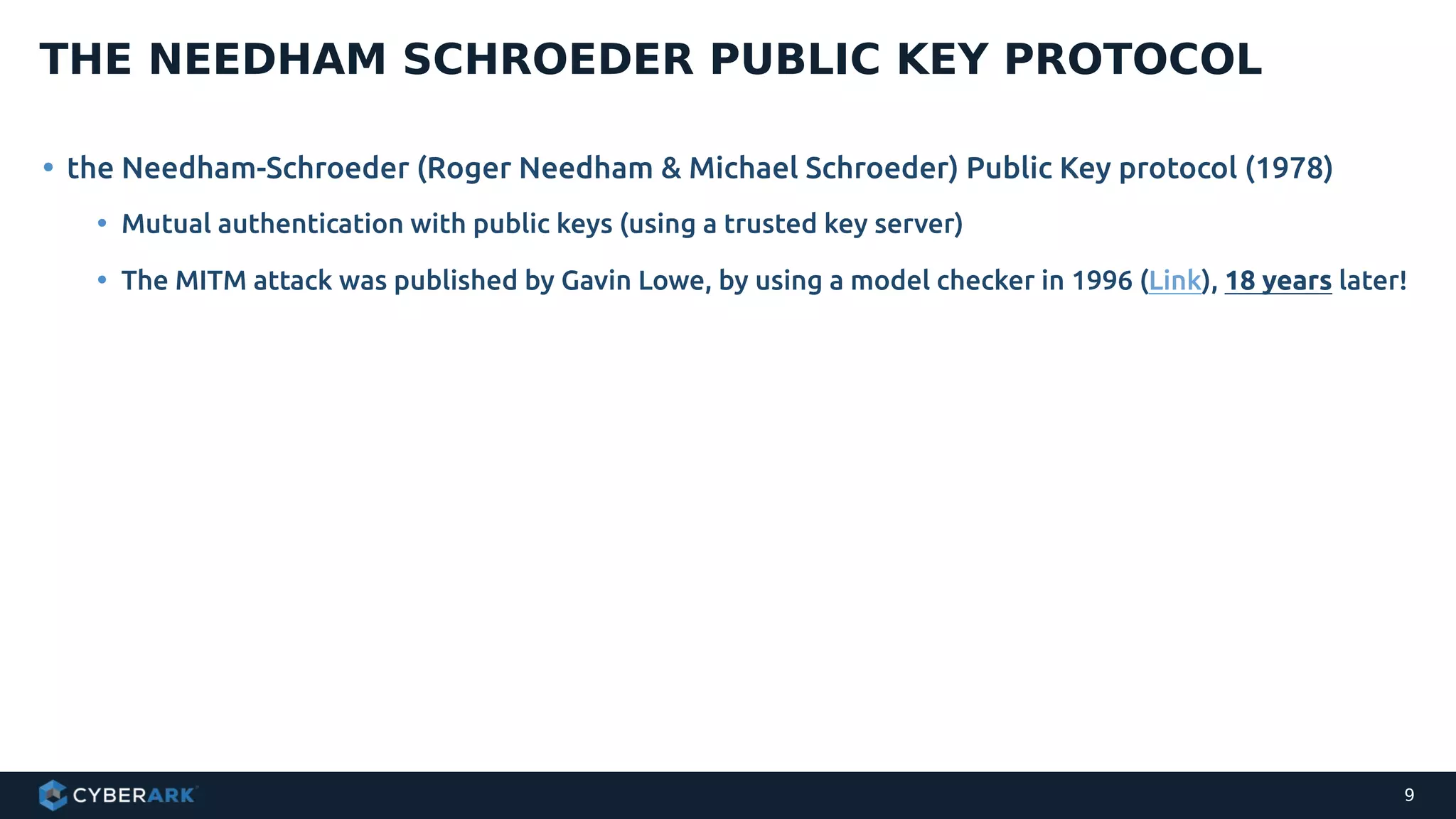 • the Needham-Schroeder (Roger Needham & Michael Schroeder) Public Key protocol (1978)
• Mutual authentication with public keys (using a trusted key server)
• The MITM attack was published by Gavin Lowe, by using a model checker in 1996 (Link), 18 years later!
THE NEEDHAM SCHROEDER PUBLIC KEY PROTOCOL
9
 