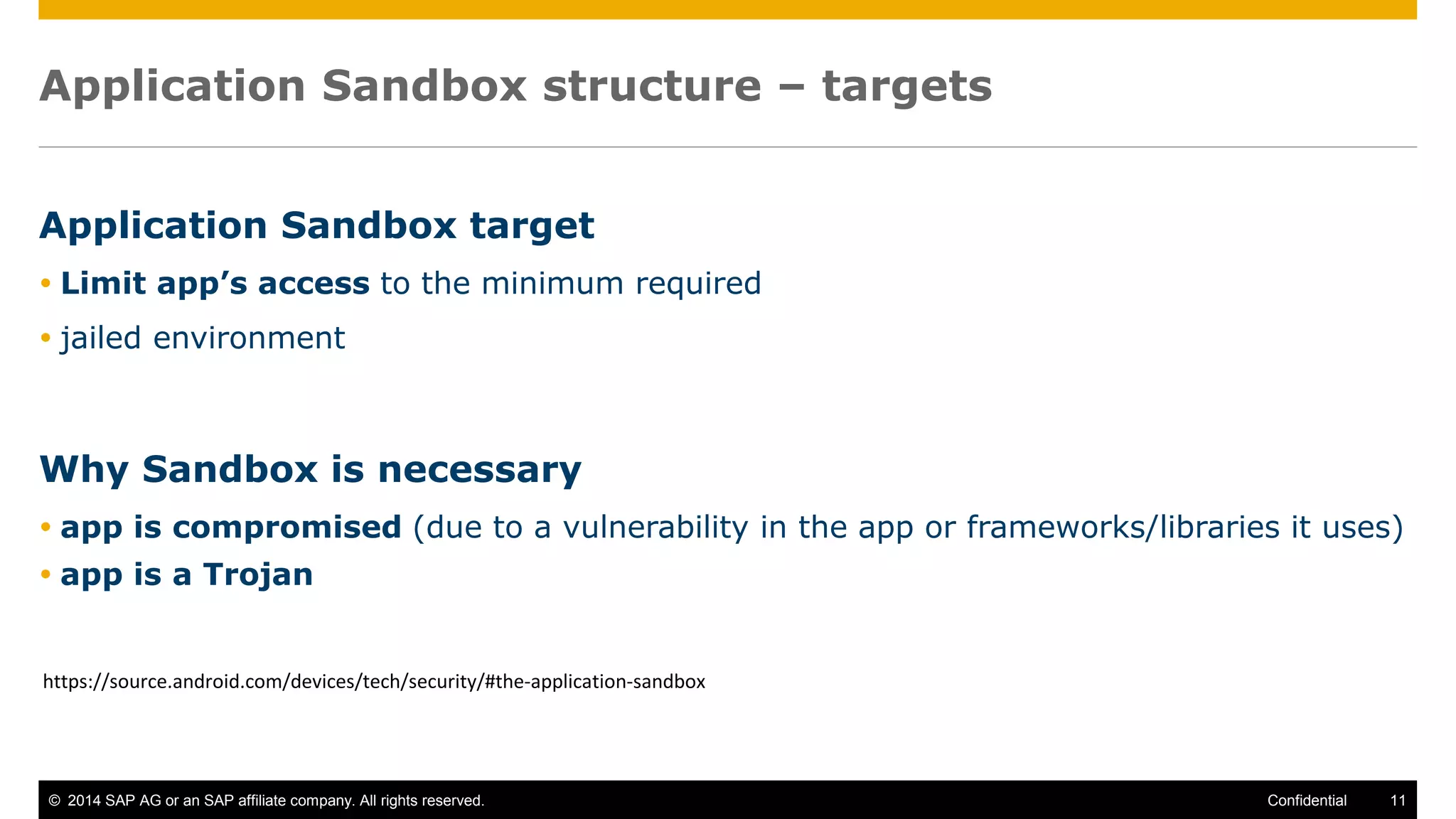 © 2014 SAP AG or an SAP affiliate company. All rights reserved. 11Confidential
Application Sandbox structure – targets
Application Sandbox target
 Limit app’s access to the minimum required
 jailed environment
Why Sandbox is necessary
 app is compromised (due to a vulnerability in the app or frameworks/libraries it uses)
 app is a Trojan
https://source.android.com/devices/tech/security/#the-application-sandbox
 