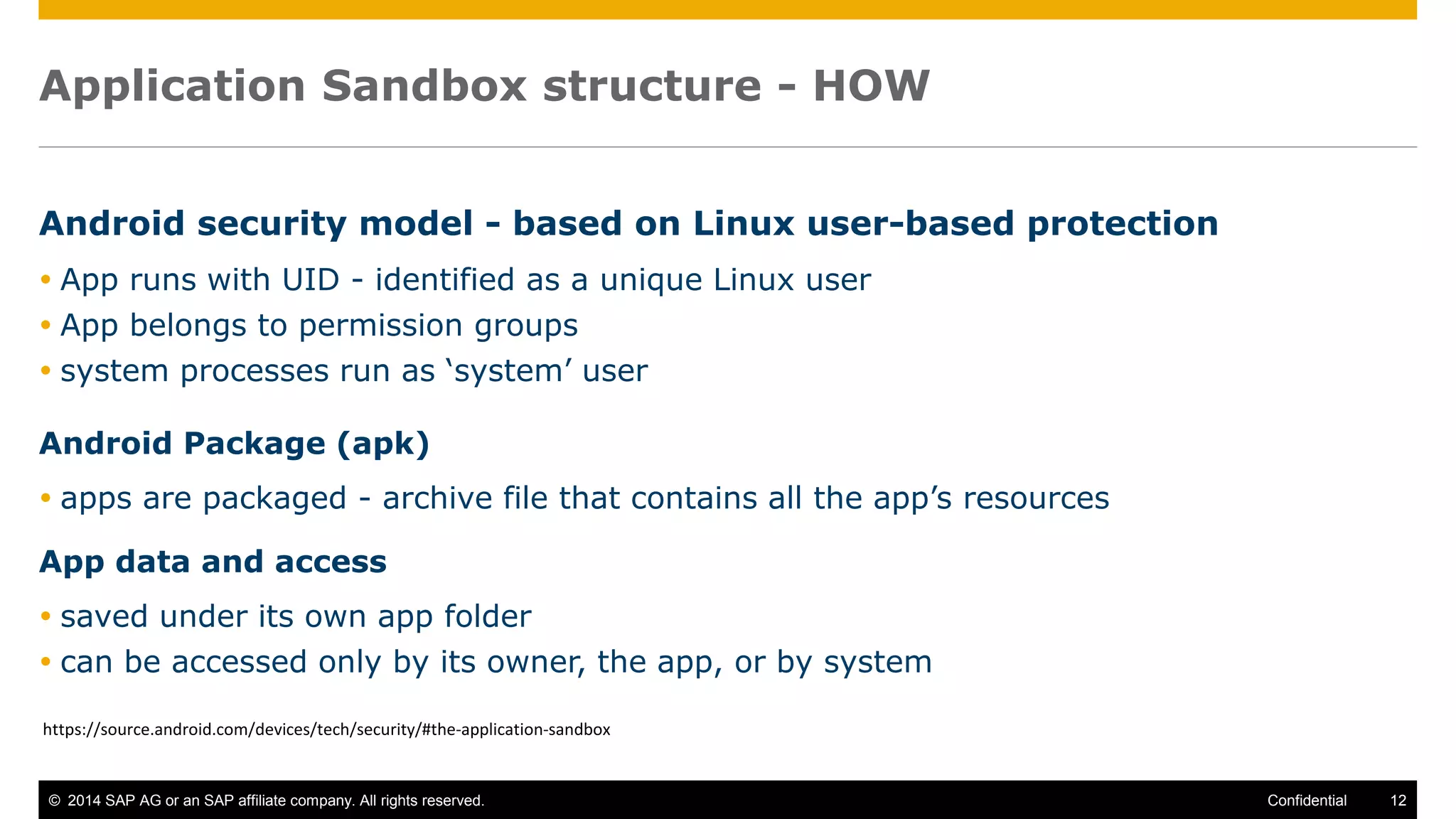 © 2014 SAP AG or an SAP affiliate company. All rights reserved. 12Confidential
Application Sandbox structure - HOW
Android security model - based on Linux user-based protection
 App runs with UID - identified as a unique Linux user
 App belongs to permission groups
 system processes run as ‘system’ user
Android Package (apk)
 apps are packaged - archive file that contains all the app’s resources
App data and access
 saved under its own app folder
 can be accessed only by its owner, the app, or by system
https://source.android.com/devices/tech/security/#the-application-sandbox
 