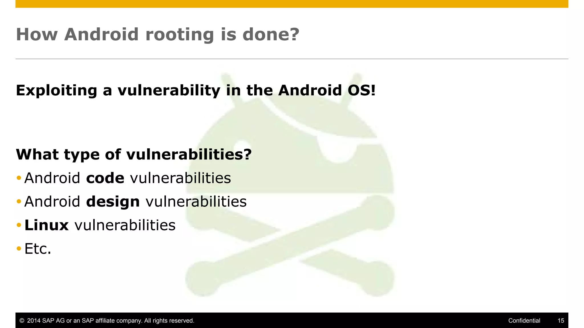 © 2014 SAP AG or an SAP affiliate company. All rights reserved. 15Confidential
How Android rooting is done?
Exploiting a vulnerability in the Android OS!
What type of vulnerabilities?
Android code vulnerabilities
Android design vulnerabilities
Linux vulnerabilities
Etc.
 