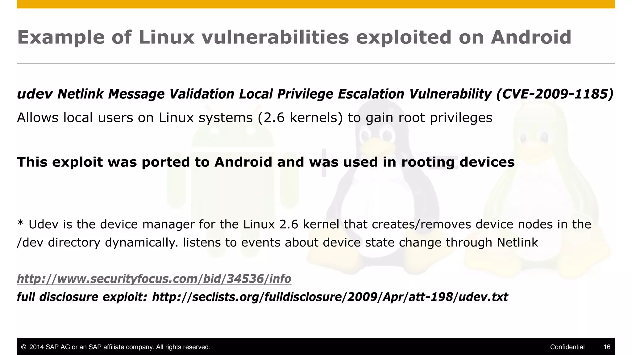 © 2014 SAP AG or an SAP affiliate company. All rights reserved. 16Confidential
Example of Linux vulnerabilities exploited on Android
udev Netlink Message Validation Local Privilege Escalation Vulnerability (CVE-2009-1185)
Allows local users on Linux systems (2.6 kernels) to gain root privileges
This exploit was ported to Android and was used in rooting devices
* Udev is the device manager for the Linux 2.6 kernel that creates/removes device nodes in the
/dev directory dynamically. listens to events about device state change through Netlink
http://www.securityfocus.com/bid/34536/info
full disclosure exploit: http://seclists.org/fulldisclosure/2009/Apr/att-198/udev.txt
 