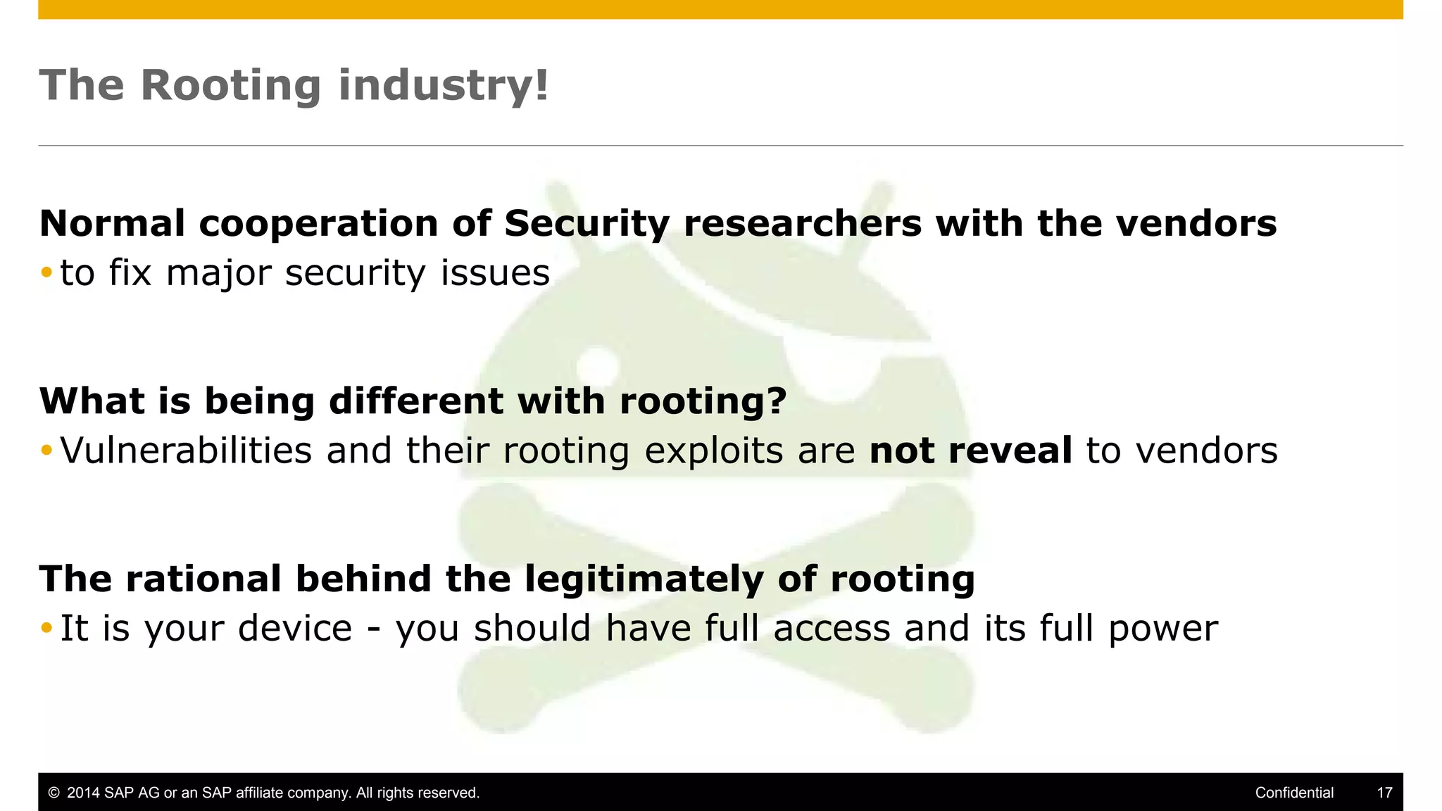 © 2014 SAP AG or an SAP affiliate company. All rights reserved. 17Confidential
The Rooting industry!
Normal cooperation of Security researchers with the vendors
to fix major security issues
What is being different with rooting?
Vulnerabilities and their rooting exploits are not reveal to vendors
The rational behind the legitimately of rooting
It is your device - you should have full access and its full power
 