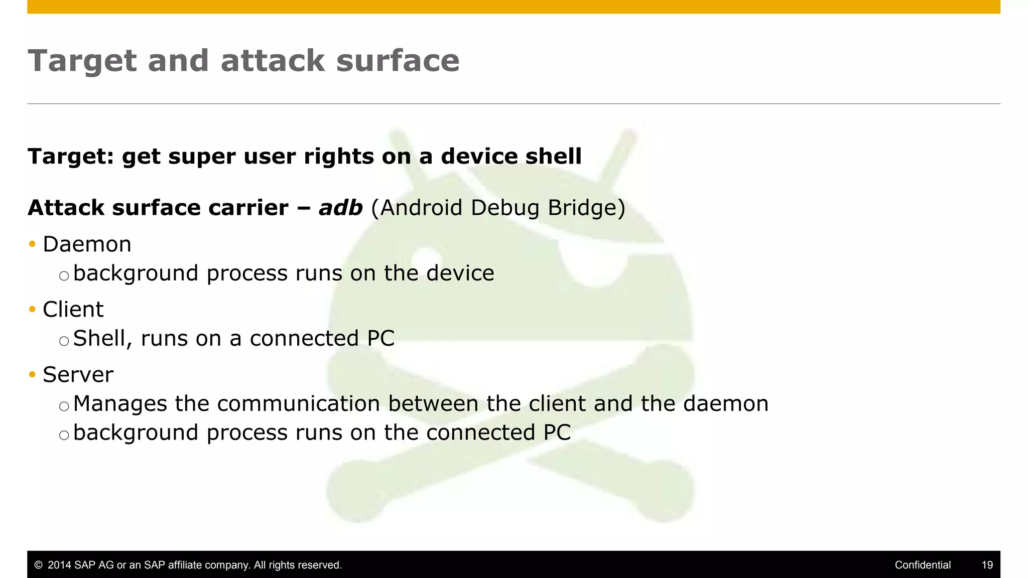 © 2014 SAP AG or an SAP affiliate company. All rights reserved. 19Confidential
Target and attack surface
Target: get super user rights on a device shell
Attack surface carrier – adb (Android Debug Bridge)
 Daemon
obackground process runs on the device
 Client
oShell, runs on a connected PC
 Server
oManages the communication between the client and the daemon
obackground process runs on the connected PC
 