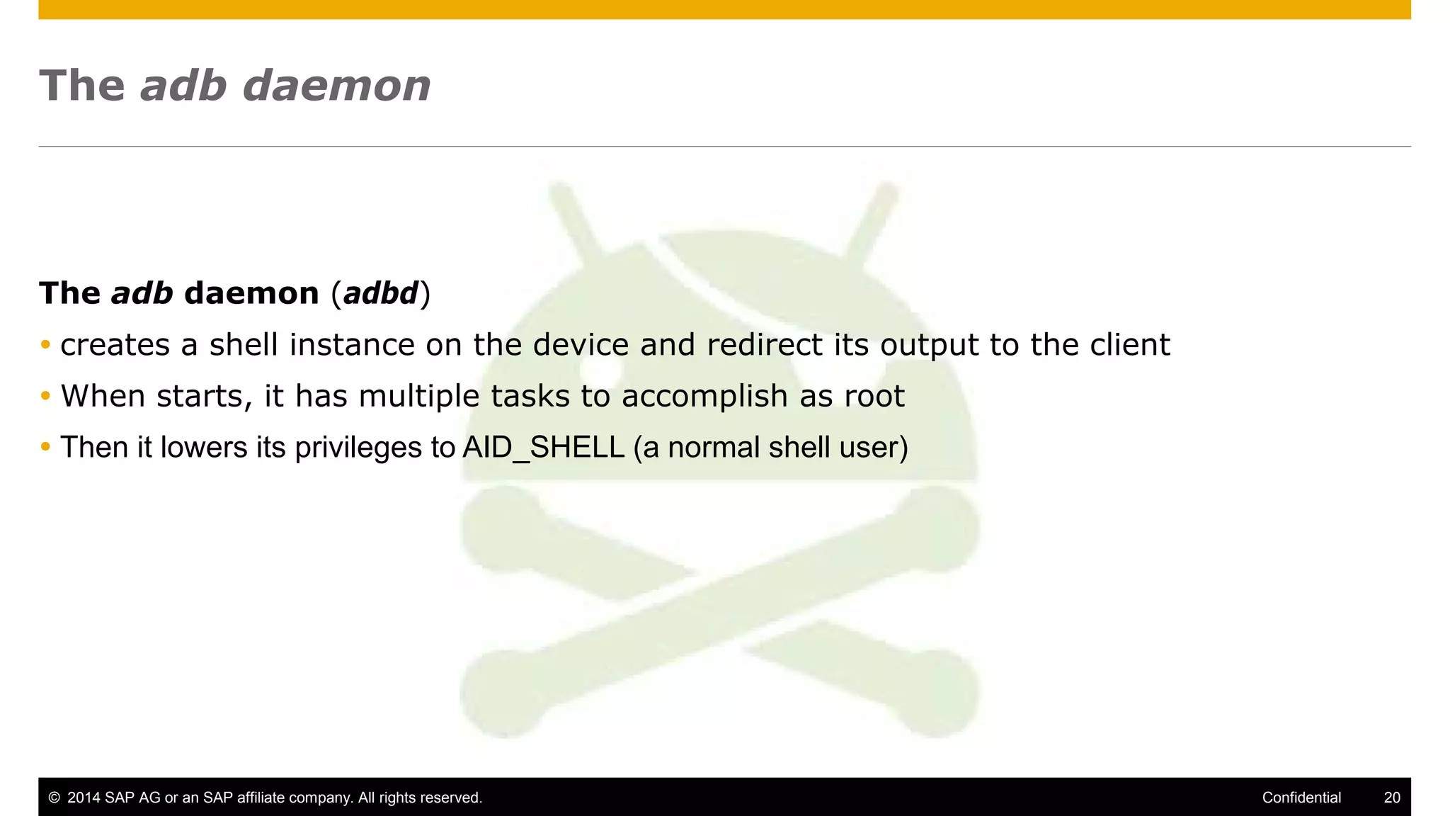 © 2014 SAP AG or an SAP affiliate company. All rights reserved. 20Confidential
The adb daemon
The adb daemon (adbd)
 creates a shell instance on the device and redirect its output to the client
 When starts, it has multiple tasks to accomplish as root
 Then it lowers its privileges to AID_SHELL (a normal shell user)
 