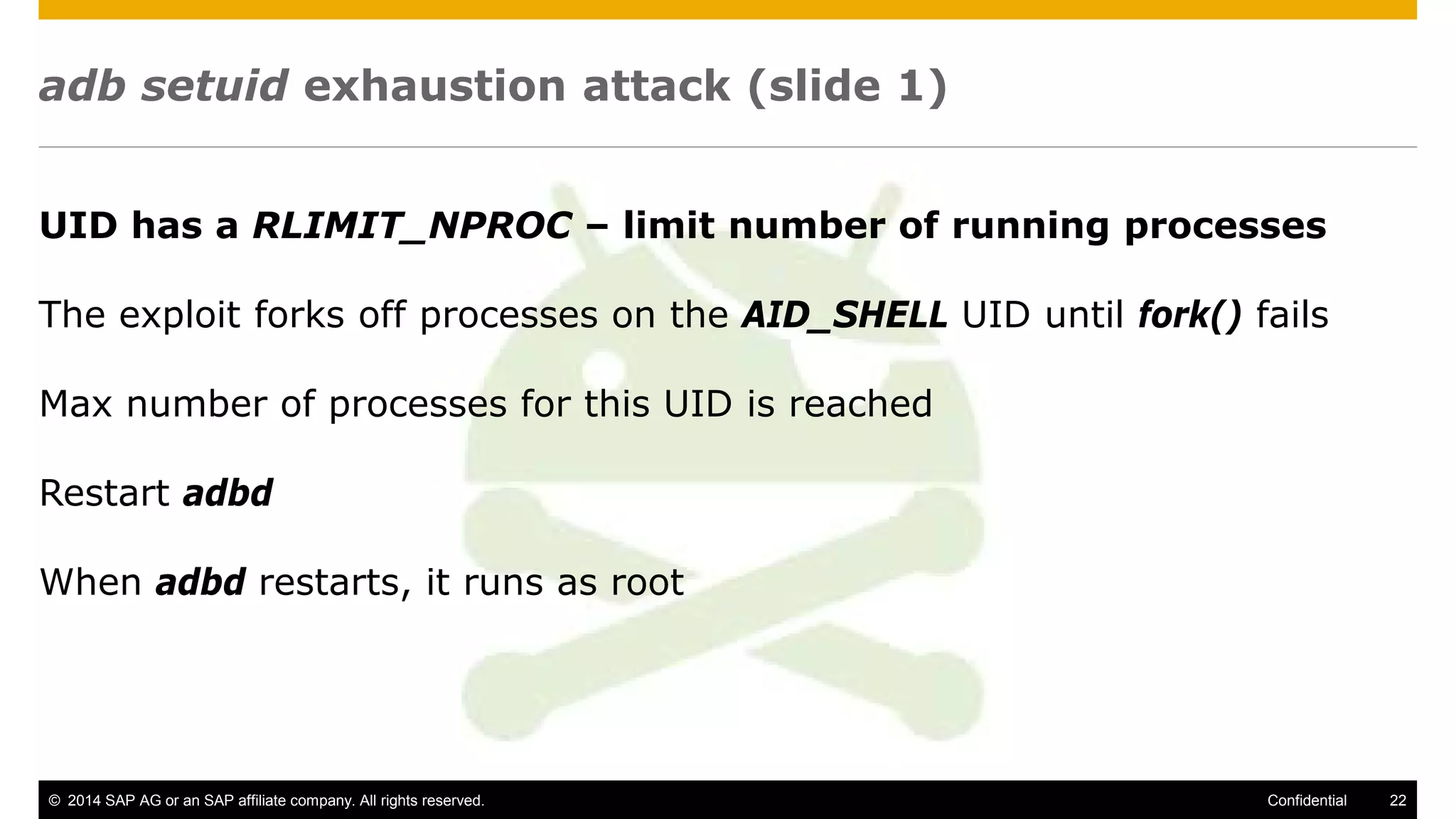 © 2014 SAP AG or an SAP affiliate company. All rights reserved. 22Confidential
adb setuid exhaustion attack (slide 1)
UID has a RLIMIT_NPROC – limit number of running processes
The exploit forks off processes on the AID_SHELL UID until fork() fails
Max number of processes for this UID is reached
Restart adbd
When adbd restarts, it runs as root
 