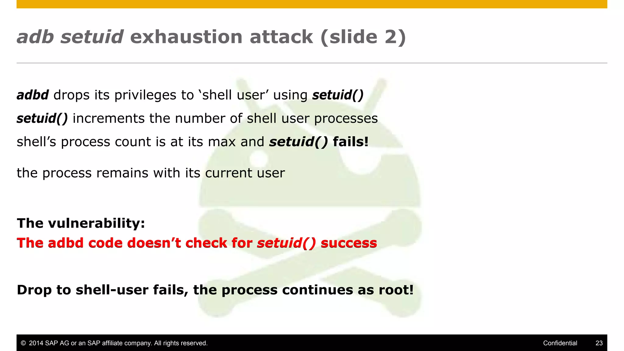 © 2014 SAP AG or an SAP affiliate company. All rights reserved. 23Confidential
adb setuid exhaustion attack (slide 2)
adbd drops its privileges to ‘shell user’ using setuid()
setuid() increments the number of shell user processes
shell’s process count is at its max and setuid() fails!
the process remains with its current user
The adbd code doesn’t check for setuid() success
Drop to shell-user fails, the process continues as root!
The vulnerability:
The adbd code doesn’t check for setuid() success
 