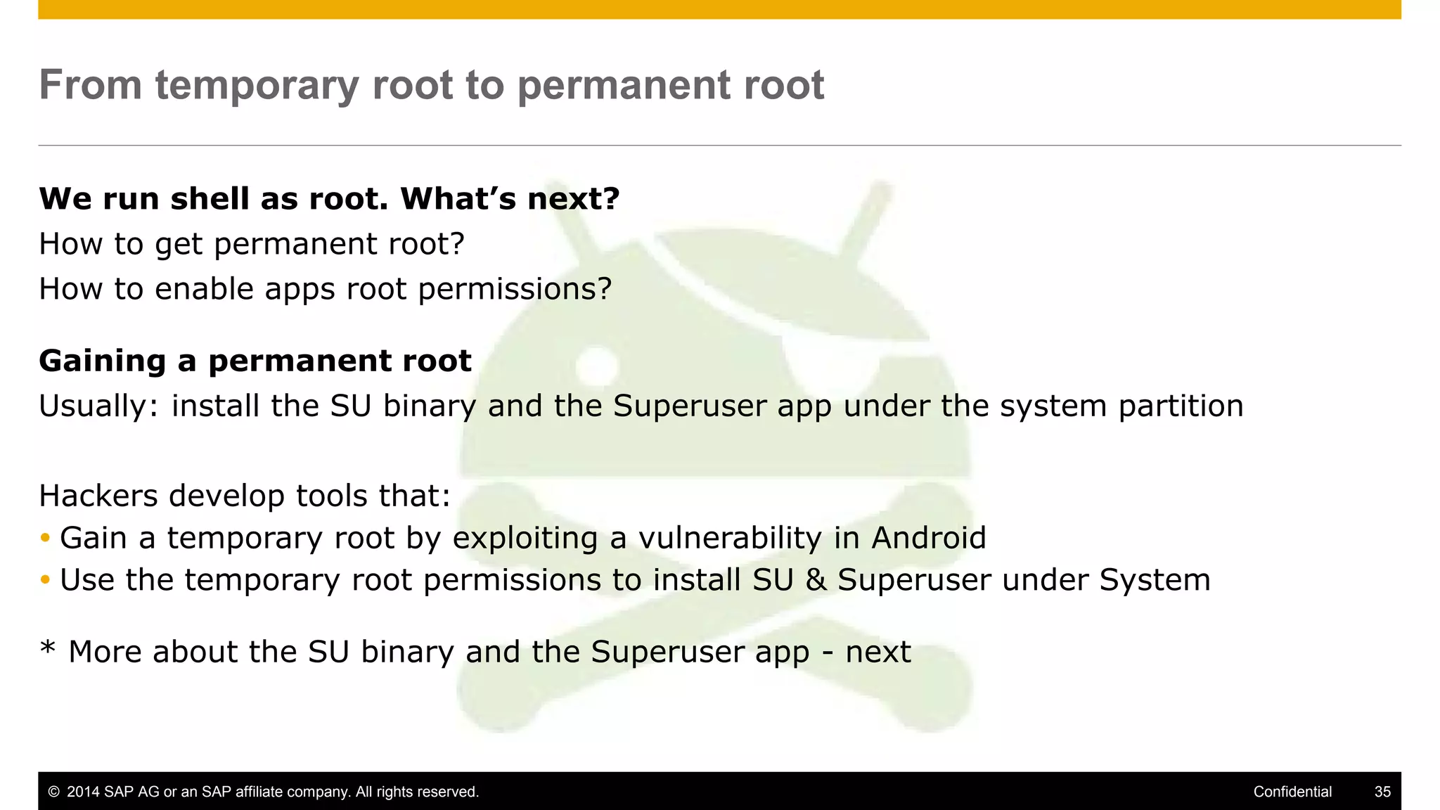 © 2014 SAP AG or an SAP affiliate company. All rights reserved. 35Confidential
From temporary root to permanent root
We run shell as root. What’s next?
How to get permanent root?
How to enable apps root permissions?
Gaining a permanent root
Usually: install the SU binary and the Superuser app under the system partition
Hackers develop tools that:
 Gain a temporary root by exploiting a vulnerability in Android
 Use the temporary root permissions to install SU & Superuser under System
* More about the SU binary and the Superuser app - next
 