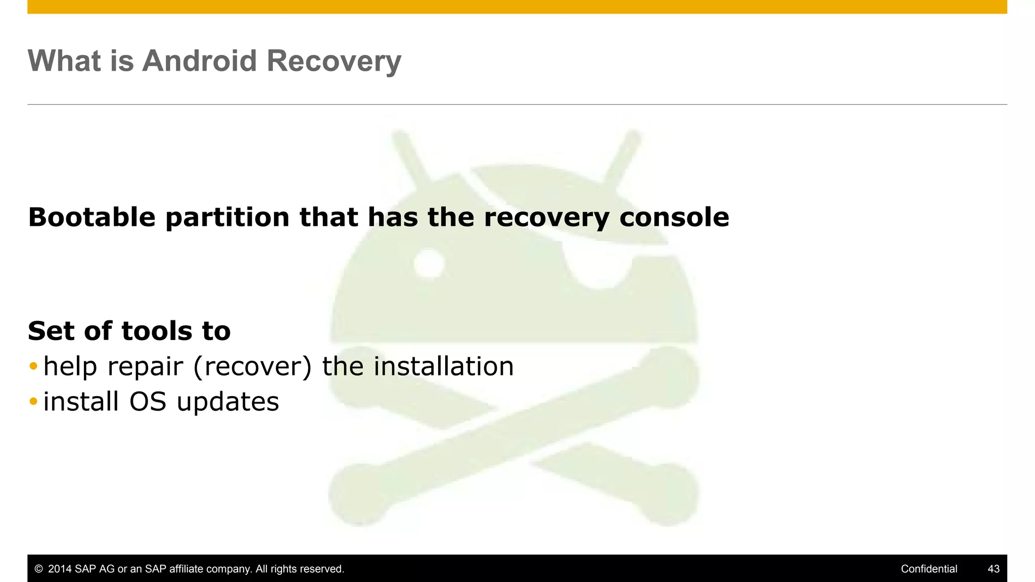© 2014 SAP AG or an SAP affiliate company. All rights reserved. 43Confidential
What is Android Recovery
Bootable partition that has the recovery console
Set of tools to
help repair (recover) the installation
install OS updates
 