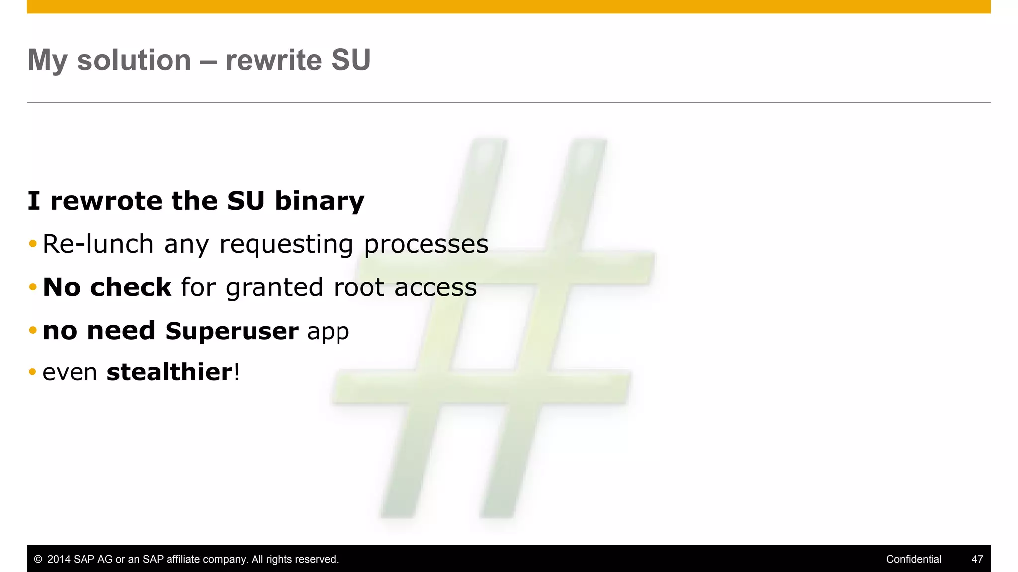 © 2014 SAP AG or an SAP affiliate company. All rights reserved. 47Confidential
My solution – rewrite SU
I rewrote the SU binary
Re-lunch any requesting processes
No check for granted root access
no need Superuser app
 even stealthier!
 