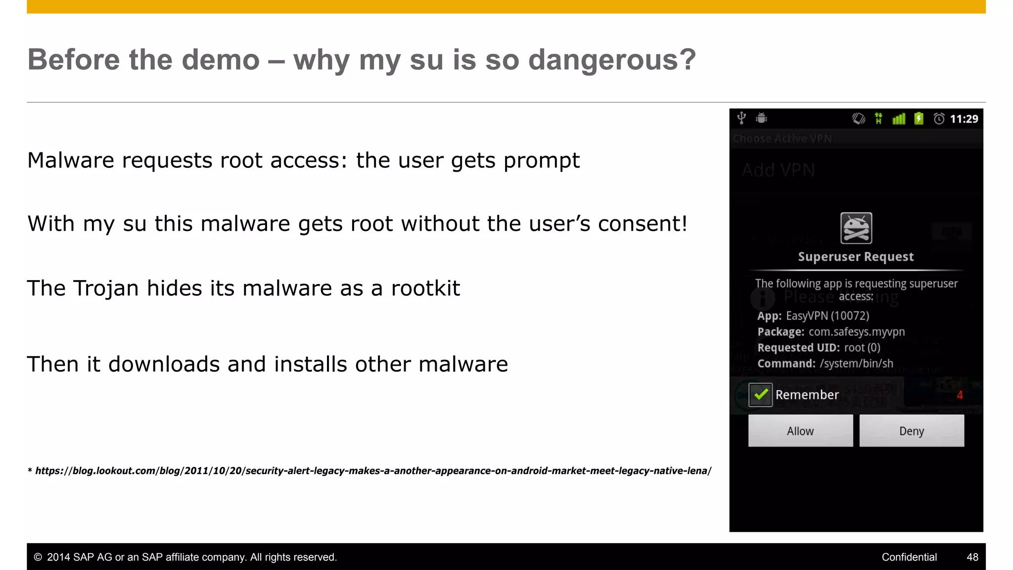 © 2014 SAP AG or an SAP affiliate company. All rights reserved. 48Confidential
Before the demo – why my su is so dangerous?
Malware requests root access: the user gets prompt
With my su this malware gets root without the user’s consent!
The Trojan hides its malware as a rootkit
Then it downloads and installs other malware
* https://blog.lookout.com/blog/2011/10/20/security-alert-legacy-makes-a-another-appearance-on-android-market-meet-legacy-native-lena/
 