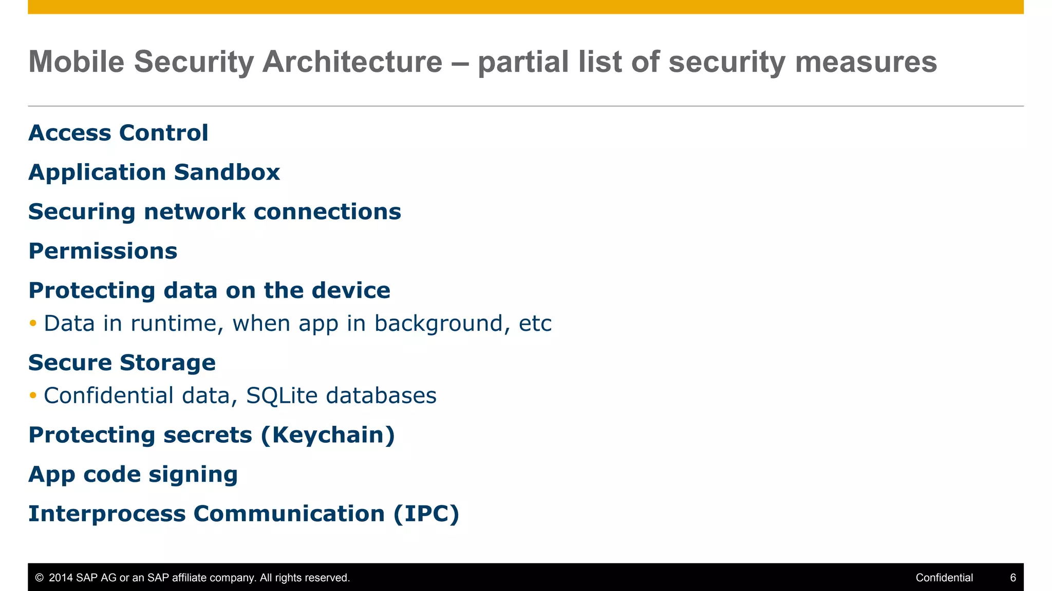 © 2014 SAP AG or an SAP affiliate company. All rights reserved. 6Confidential
Mobile Security Architecture – partial list of security measures
Access Control
Application Sandbox
Securing network connections
Permissions
Protecting data on the device
 Data in runtime, when app in background, etc
Secure Storage
 Confidential data, SQLite databases
Protecting secrets (Keychain)
App code signing
Interprocess Communication (IPC)
 