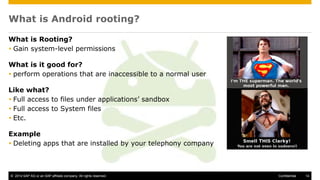 © 2014 SAP AG or an SAP affiliate company. All rights reserved. 14Confidential
What is Android rooting?
What is Rooting?
 Gain system-level permissions
What is it good for?
 perform operations that are inaccessible to a normal user
Like what?
 Full access to files under applications’ sandbox
 Full access to System files
 Etc.
Example
 Deleting apps that are installed by your telephony company
 