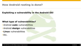 © 2014 SAP AG or an SAP affiliate company. All rights reserved. 15Confidential
How Android rooting is done?
Exploiting a vulnerability in the Android OS!
What type of vulnerabilities?
Android code vulnerabilities
Android design vulnerabilities
Linux vulnerabilities
Etc.
 