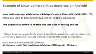 © 2014 SAP AG or an SAP affiliate company. All rights reserved. 16Confidential
Example of Linux vulnerabilities exploited on Android
udev Netlink Message Validation Local Privilege Escalation Vulnerability (CVE-2009-1185)
Allows local users on Linux systems (2.6 kernels) to gain root privileges
This exploit was ported to Android and was used in rooting devices
* Udev is the device manager for the Linux 2.6 kernel that creates/removes device nodes in the
/dev directory dynamically. listens to events about device state change through Netlink
http://www.securityfocus.com/bid/34536/info
full disclosure exploit: http://seclists.org/fulldisclosure/2009/Apr/att-198/udev.txt
 